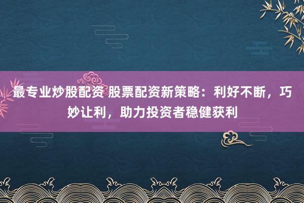 最专业炒股配资 股票配资新策略：利好不断，巧妙让利，助力投资者稳健获利