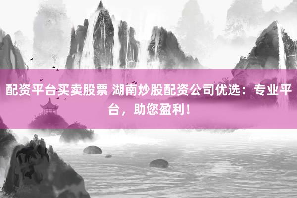 配资平台买卖股票 湖南炒股配资公司优选：专业平台，助您盈利！