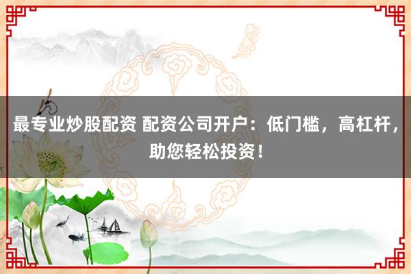 最专业炒股配资 配资公司开户：低门槛，高杠杆，助您轻松投资！