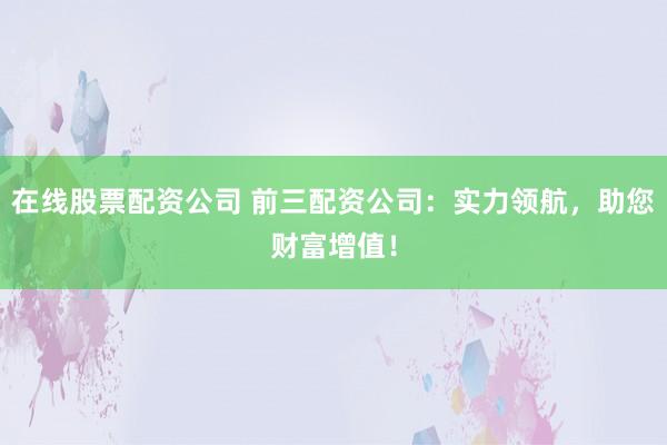 在线股票配资公司 前三配资公司：实力领航，助您财富增值！