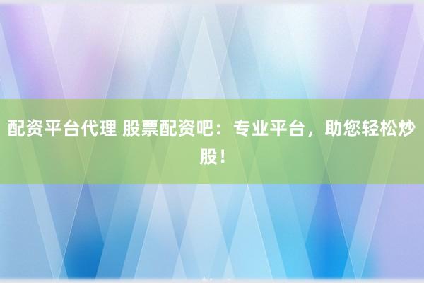 配资平台代理 股票配资吧：专业平台，助您轻松炒股！