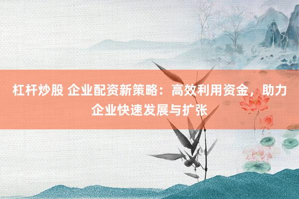 杠杆炒股 企业配资新策略：高效利用资金，助力企业快速发展与扩张