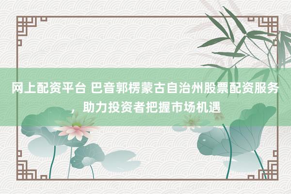 网上配资平台 巴音郭楞蒙古自治州股票配资服务，助力投资者把握市场机遇