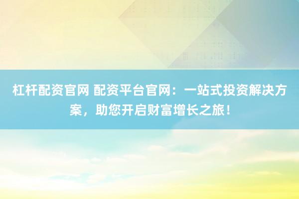 杠杆配资官网 配资平台官网：一站式投资解决方案，助您开启财富增长之旅！