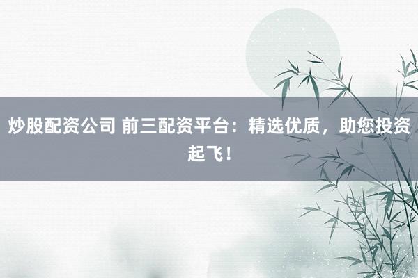 炒股配资公司 前三配资平台：精选优质，助您投资起飞！