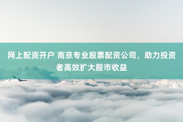 网上配资开户 南京专业股票配资公司，助力投资者高效扩大股市收益