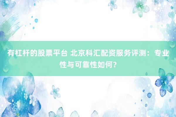 有杠杆的股票平台 北京科汇配资服务评测：专业性与可靠性如何？