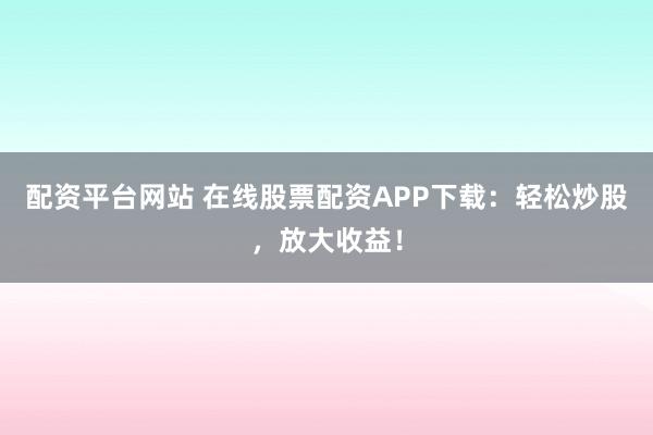 配资平台网站 在线股票配资APP下载：轻松炒股，放大收益！