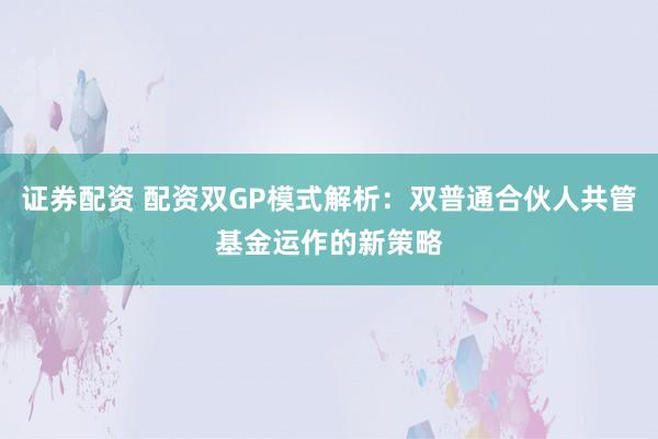 证券配资 配资双GP模式解析：双普通合伙人共管基金运作的新策略