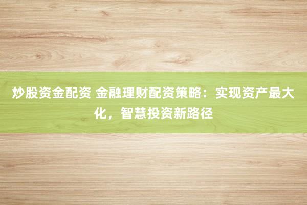 炒股资金配资 金融理财配资策略：实现资产最大化，智慧投资新路径