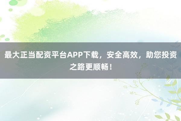 最大正当配资平台APP下载，安全高效，助您投资之路更顺畅！