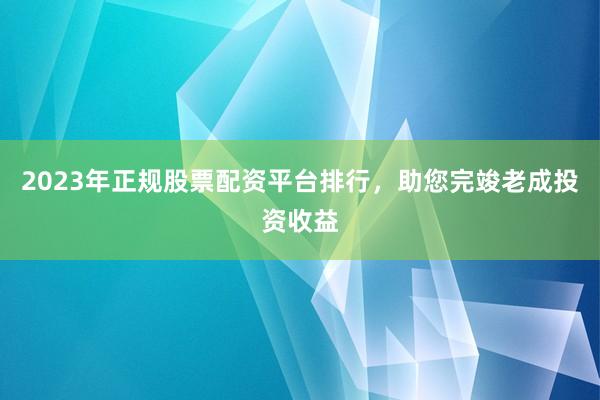 2023年正规股票配资平台排行，助您完竣老成投资收益
