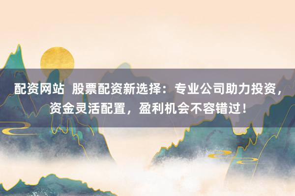 配资网站  股票配资新选择：专业公司助力投资，资金灵活配置，盈利机会不容错过！