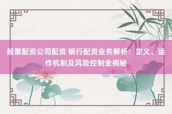 股票配资公司配资 银行配资业务解析：定义、运作机制及风险控制全揭秘