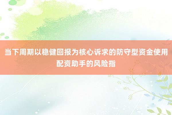 当下周期以稳健回报为核心诉求的防守型资金使用配资助手的风险指