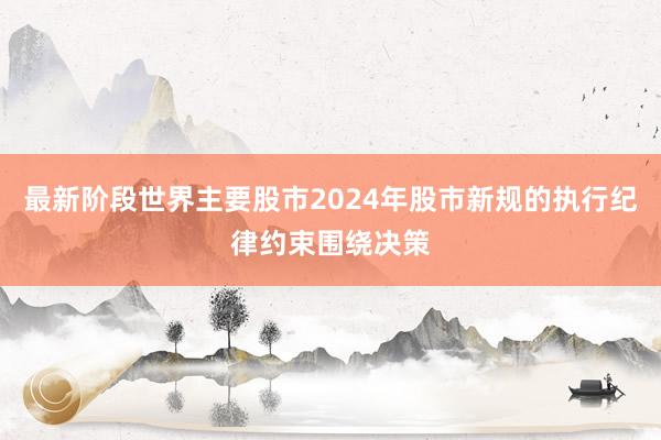 最新阶段世界主要股市2024年股市新规的执行纪律约束围绕决策