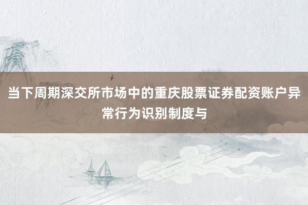 当下周期深交所市场中的重庆股票证券配资账户异常行为识别制度与