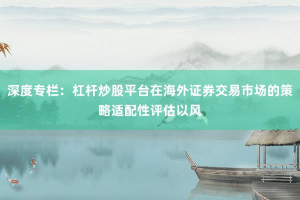 深度专栏：杠杆炒股平台在海外证券交易市场的策略适配性评估以风