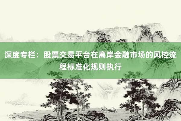 深度专栏：股票交易平台在离岸金融市场的风控流程标准化规则执行