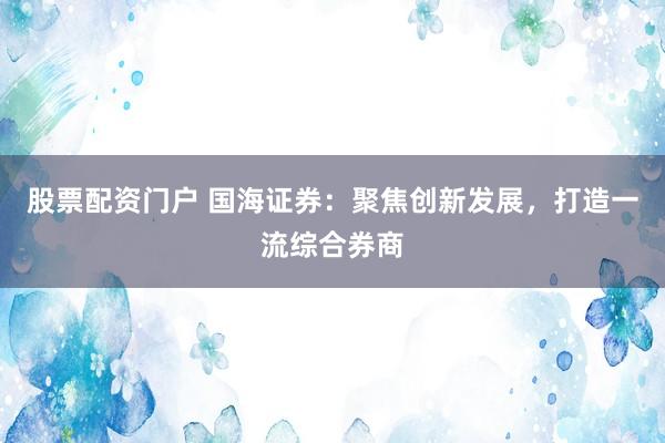 股票配资门户 国海证券：聚焦创新发展，打造一流综合券商